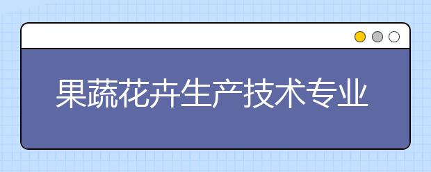 果蔬花卉生产技术专业毕业出来干什么？