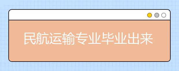 民航运输专业毕业出来干什么？