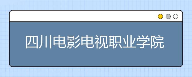 四川电影电视职业学院2022年招生计划