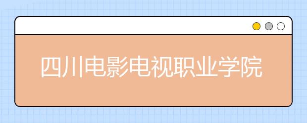 四川电影电视职业学院2022年有哪些专业