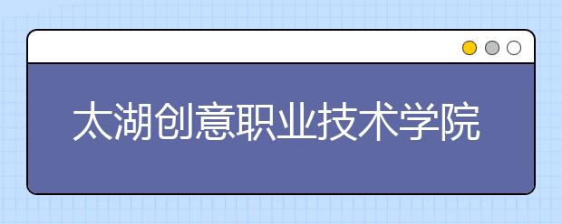 太湖創(chuàng)意職業(yè)技術(shù)學(xué)院單招2020年單獨招生報名時間、網(wǎng)址入口