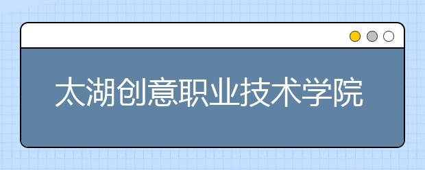 太湖创意职业技术学院单招2020年单独招生简章