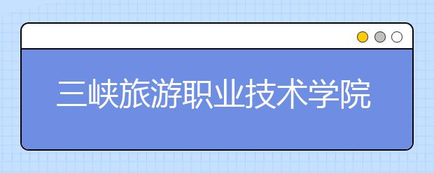 三峡旅游职业技术学院单招2020年单独招生报名时间、网址入口