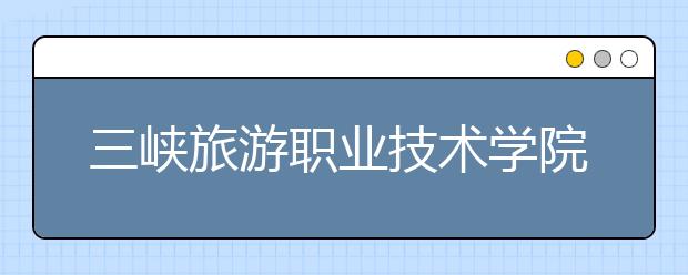 三峡旅游职业技术学院单招2020年单独招生报名条件、招生要求、招生对象