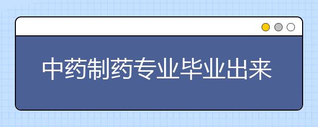 中藥制藥專業(yè)畢業(yè)出來干什么？