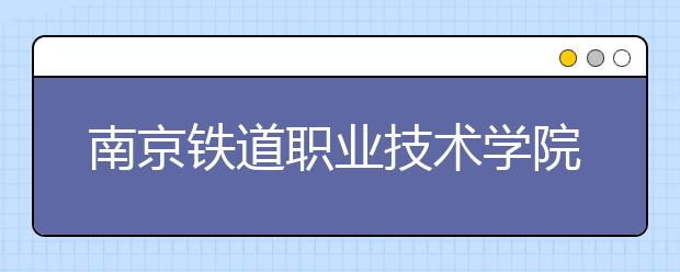 南京铁道职业技术学院单招2020年单独招生简章