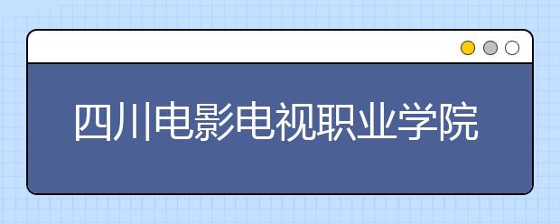 四川电影电视职业学院怎么样、好不好