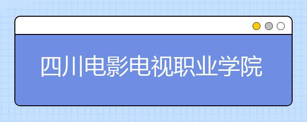 四川电影电视职业学院2022年报名条件、招生要求、招生对象