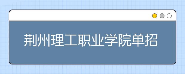 荆州理工职业学院单招2020年单独招生成绩查询、网址入口
