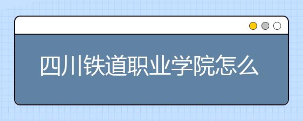 四川鐵道職業(yè)學院怎么樣、好不好