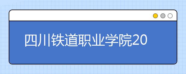 四川铁道职业学院2022年报名条件、招生要求、招生对象