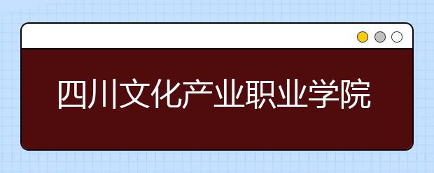 四川文化产业职业学院怎么样、好不好