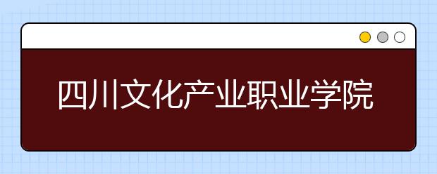 四川文化产业职业学院2022年招生办联系电话