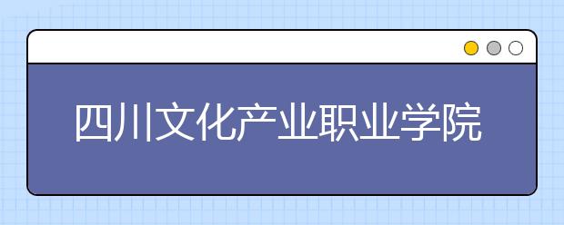 四川文化产业职业学院2022年有哪些专业