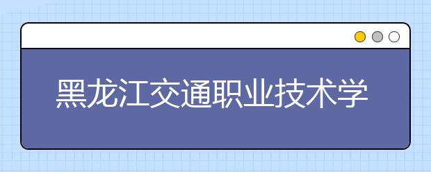 黑龙江交通职业技术学院单招2020年单独招生报名时间、网址入口
