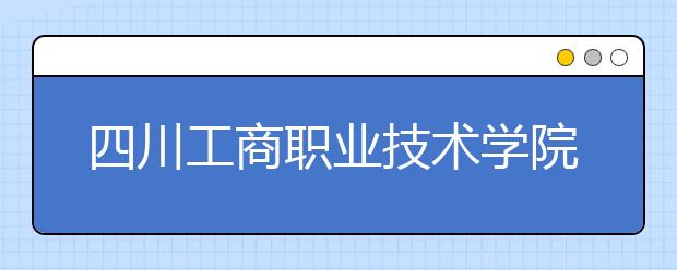 四川工商職業(yè)技術學院2022年報名條件、招生要求、招生對象