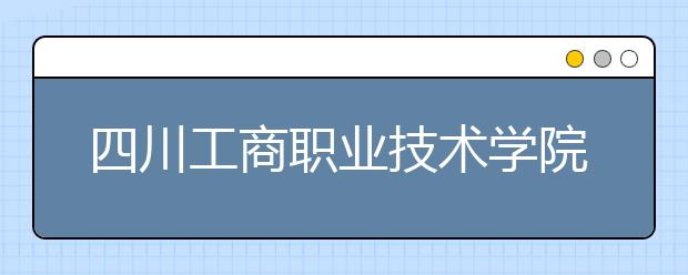 四川工商職業(yè)技術學院2022年招生計劃