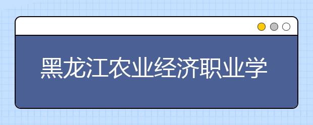 黑龙江农业经济职业学院单招2020年单独招生简章
