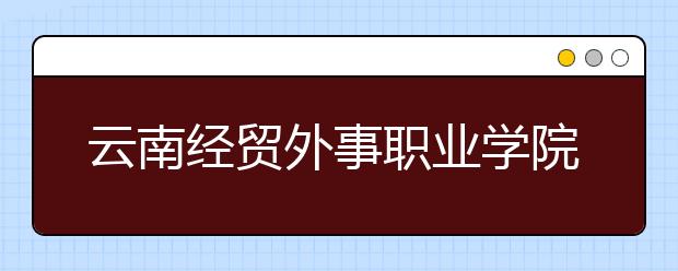 云南經(jīng)貿(mào)外事職業(yè)學(xué)院地址在哪里