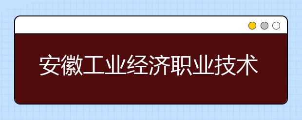 安徽工業(yè)經(jīng)濟(jì)職業(yè)技術(shù)學(xué)院是幾專