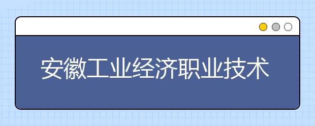 安徽工業(yè)經(jīng)濟職業(yè)技術(shù)學院怎么樣、好不好