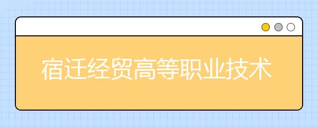 宿遷經(jīng)貿(mào)高等職業(yè)技術(shù)學(xué)校怎么樣、好不好