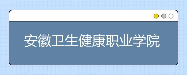 安徽卫生健康职业学院2021年学费、收费多少