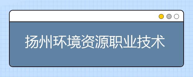 扬州环境资源职业技术学院2021年招生录取分数线