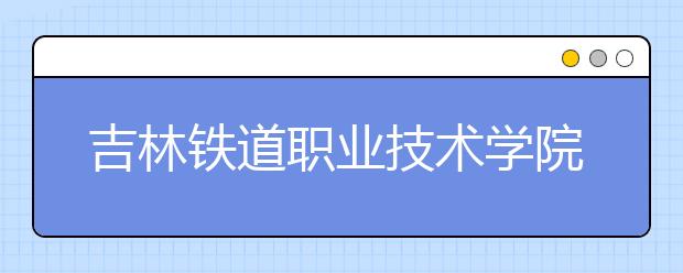 吉林铁道职业技术学院单招2020年报名条件、招生要求、招生对象