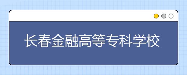 長春金融高等?？茖W校單招2020年單獨招生報名時間、網址入口