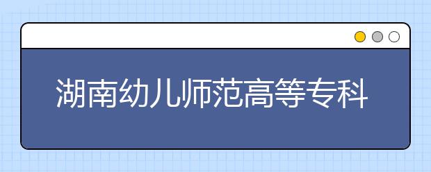 湖南幼儿师范高等专科学校2021年报名条件、招生要求、招生对象