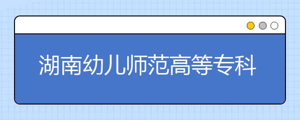 湖南幼兒師范高等?？茖W(xué)校2021年招生代碼