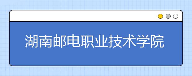 湖南邮电职业技术学院2021年报名条件、招生要求、招生对象