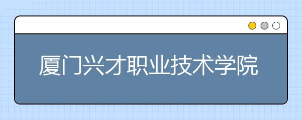 廈門興才職業(yè)技術(shù)學院單招 2019年單獨招生報名時間、網(wǎng)址入口