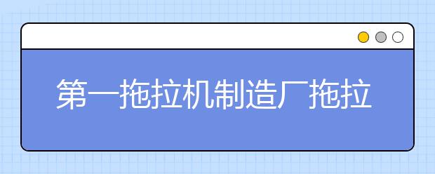 第一拖拉机制造厂拖拉机学院2021年排名