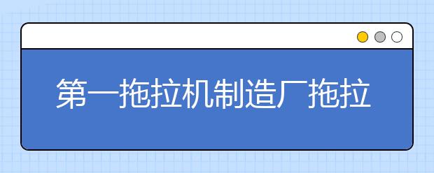 第一拖拉机制造厂拖拉机学院2021年学费、收费多少