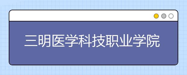 三明医学科技职业学院单招2019年单独招生报名时间、网址入口