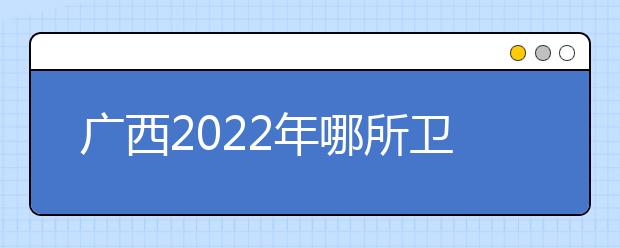 廣西2022年哪所衛(wèi)校比較好就業(yè)