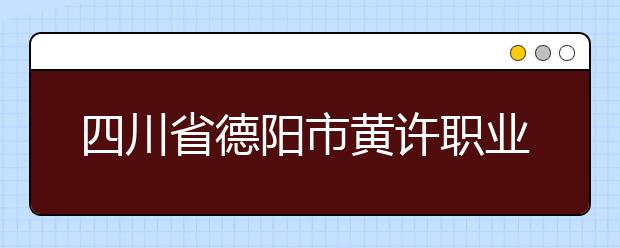 四川省德阳市黄许职业中专学校的招生热线是多少？
