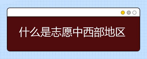 什么是志愿中西部地区招生协作计划？