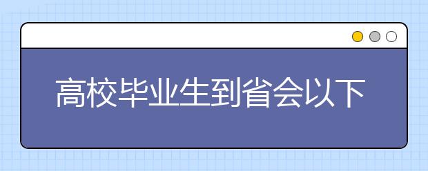 高校毕业生到省会以下城市就业比例上升至74%