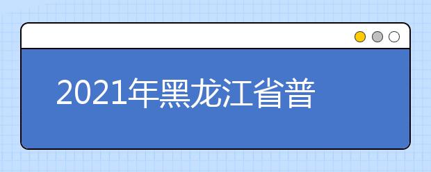 2021年黑龙江省普通高校招生共完成12个批次的录取任务