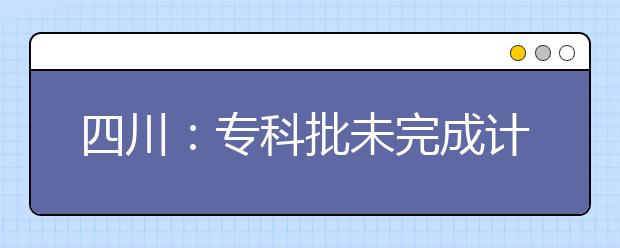 四川：专科批未完成计划院校第二次征集志愿19日21:00截止