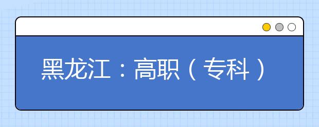 黑龙江：高职（专科）提前批录取院校网上征集志愿预通知