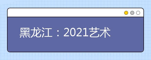 黑龙江：2021艺术类高职（专科）批A段院校及专业网上征集志愿预通知