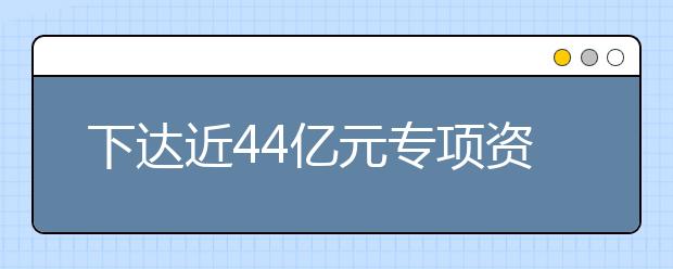 下达近44亿元专项资金！支持这些高校发展