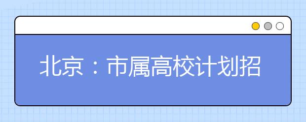 北京：市属高校计划招本科生45778人