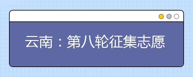 云南：第八轮征集志愿将于8月11日、8月12日进行