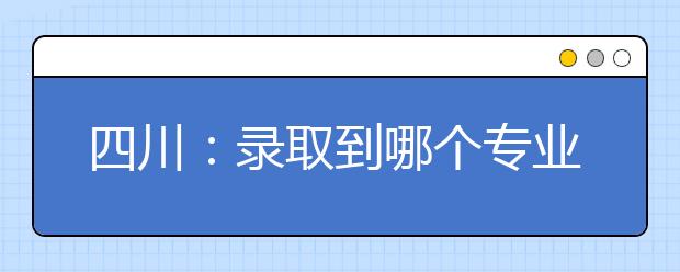 四川：錄取到哪個(gè)專業(yè)？錄取規(guī)則說了算