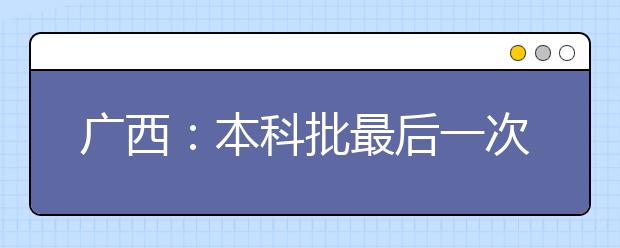 广西：本科批最后一次征集志愿时间为8月3日18：30-4日9：00